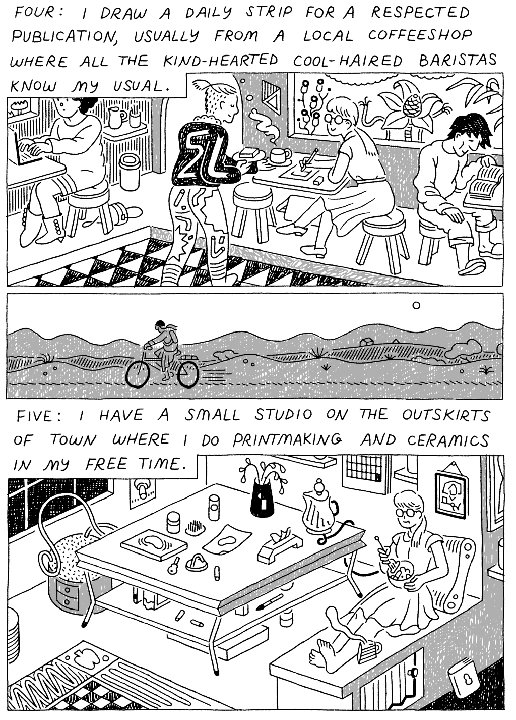 Panel 1: 
(Woman, drawing at a cafe. Barista approaching with a beverage and snack.) Four: I draw a daily strip for a respected publication, usually from a local coffeeshop where all the kind-hearted, cool-haired baristas know my usual. 

Panel 3: 
(Woman, making ceramics by a large craft table.) Five: I have a small studio on the outskirts of town where I do printmaking and ceramics in my free time. 