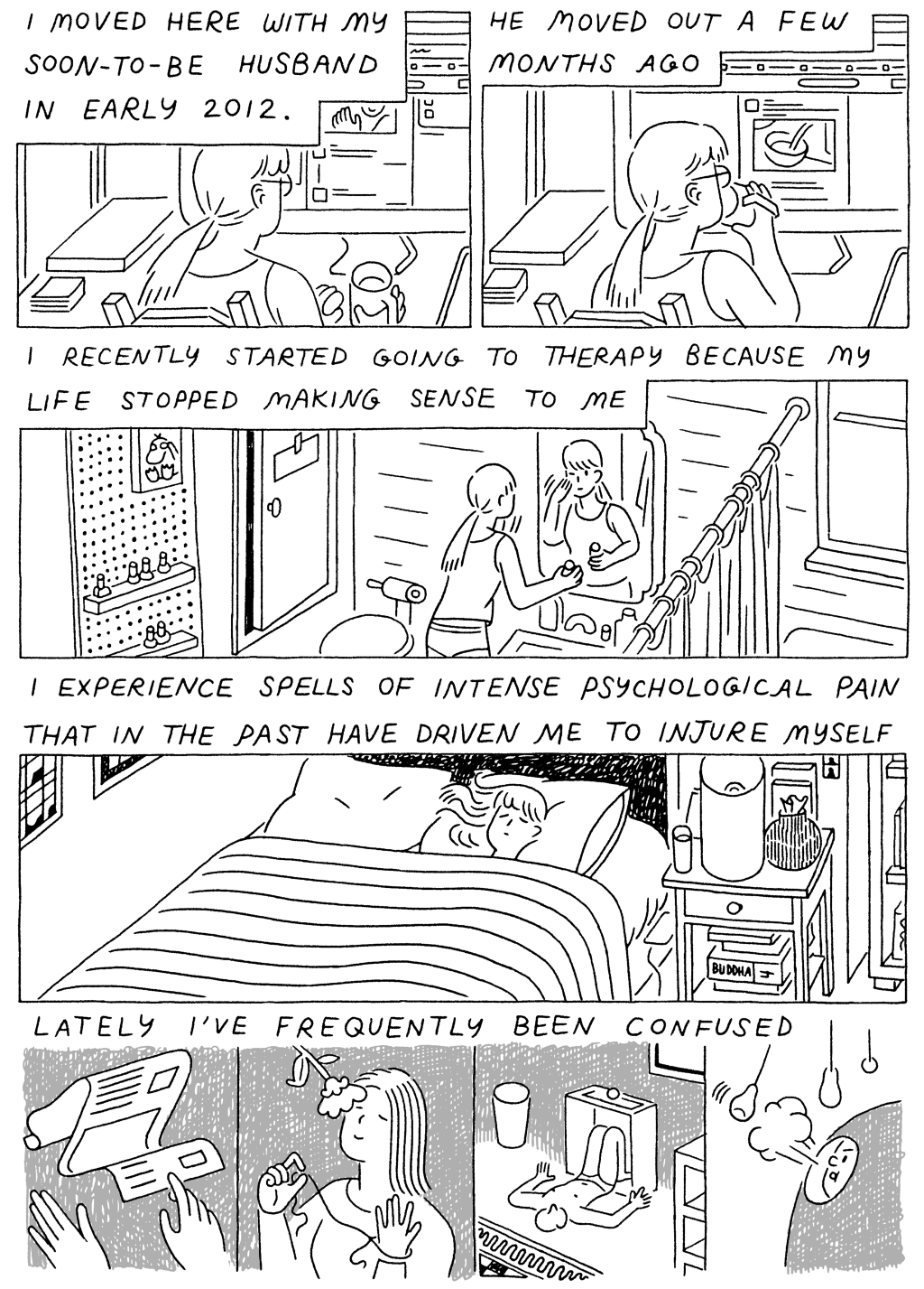 Panel 1: 
(Woman, scrolling through the internet.) I moved here with my soon-to-be husband in early 2012. 

He moved out a few months ago. 

Panel 2: 
(Woman, washing her face in a small bathroom) I recently started going to therapy because my life stopped making sense to me. 

Panel 3: 
(Woman, sleeping in a small bedroom) I experience spells of intense psychological pain that in the past have driven me to injure myself. 

Panel 4: 
(Woman, doing a series of strange things.) Lately, I've been confused. 
