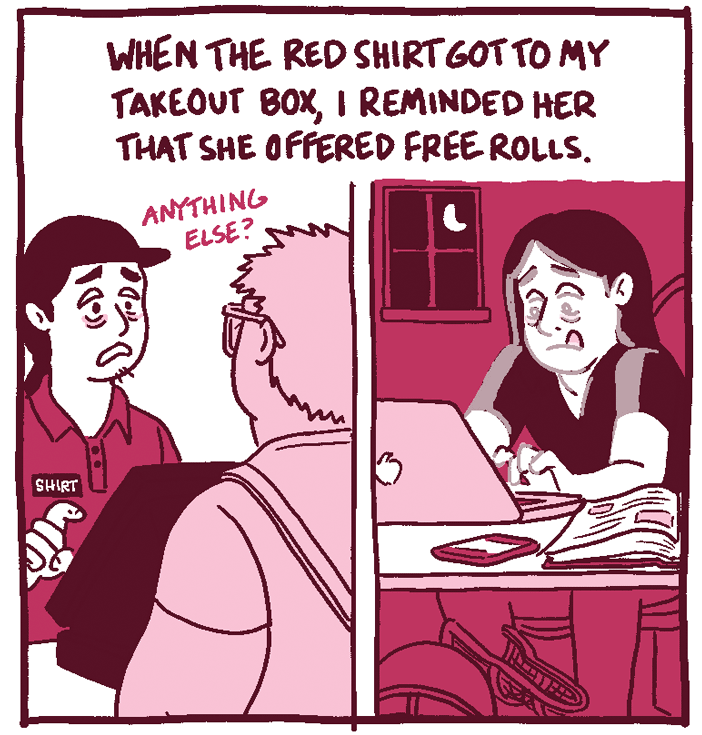 (Shirt Red, tired, works at a fast food place. Shirt Black, tired, works late writing a paper.) When the red shirt got to my takeout box, I reminded her that she offered free spring rolls. 