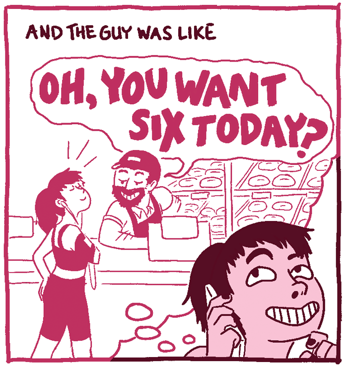 (Woman, remembering Dunkin Donut paying attention to her.) Woman, on the phone: And the guy was like, "Oh, you want six today?"
