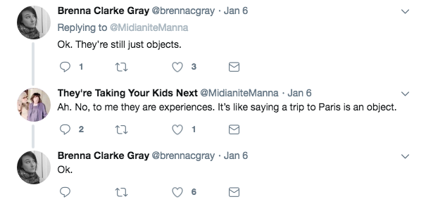 @brennacgray: Ok. They’re still just objects. 
@MidianiteManna: Ah. No, to me they are experiences. It’s like saying a trip to Paris is an object. 
@brennacgray: Ok.