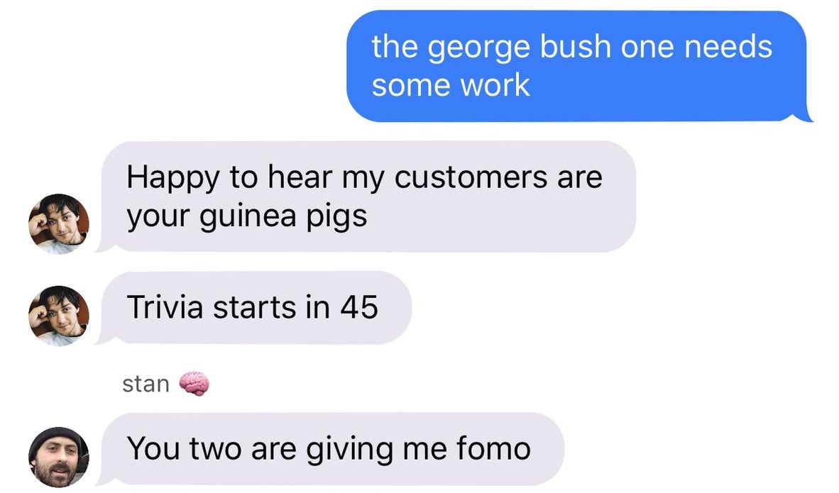Screenshot from The Runners AU in the form of a text dialogue: Person 1: "the george bush one needs some work" Person 2: "happy to hear my customers are your guinea pigs. Trivia starts in 45" Person 3: "You two are giving me fomo"